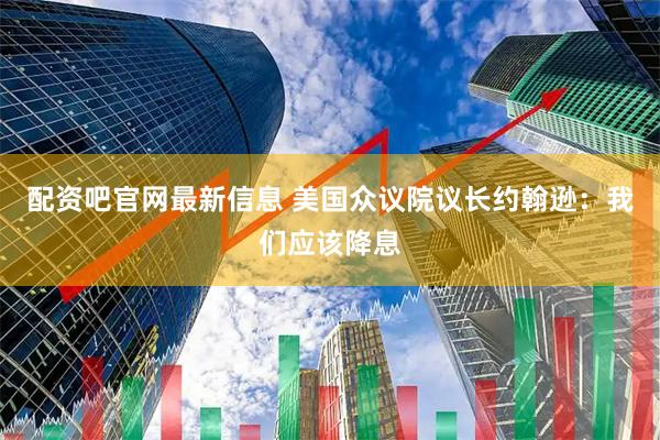 配资吧官网最新信息 美国众议院议长约翰逊：我们应该降息