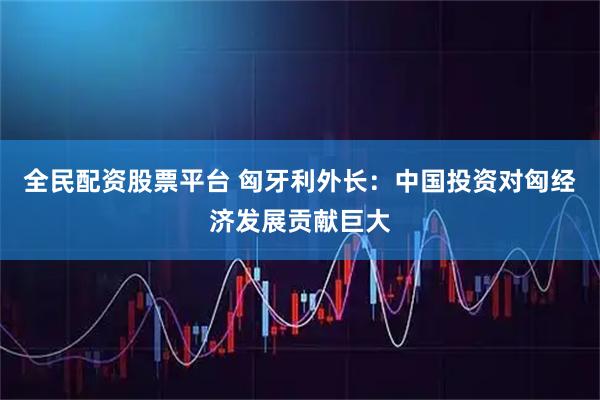 全民配资股票平台 匈牙利外长：中国投资对匈经济发展贡献巨大