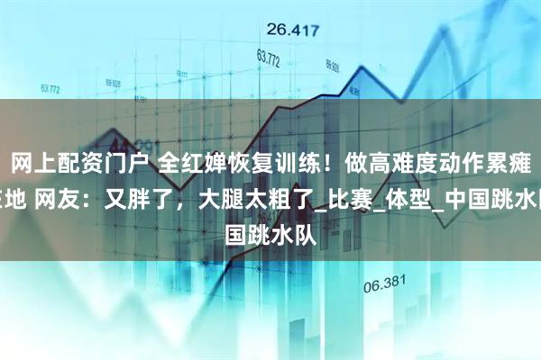 网上配资门户 全红婵恢复训练！做高难度动作累瘫在地 网友：又胖了，大腿太粗了_比赛_体型_中国跳水队