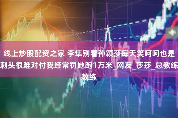 线上炒股配资之家 李隼别看孙颖莎每天笑呵呵也是刺头很难对付我经常罚她跑1万米_网友_莎莎_总教练