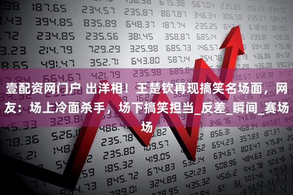 壹配资网门户 出洋相！王楚钦再现搞笑名场面，网友：场上冷面杀手，场下搞笑担当_反差_瞬间_赛场