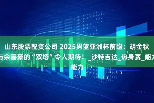 山东股票配资公司 2025男篮亚洲杯前瞻：胡金秋与余嘉豪的“双塔”令人期待！_沙特吉达_热身赛_能力