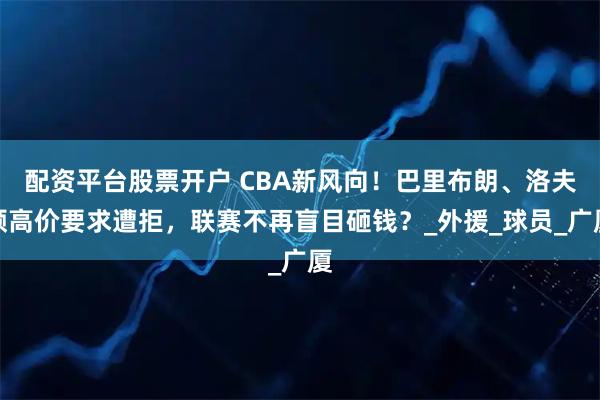 配资平台股票开户 CBA新风向！巴里布朗、洛夫顿高价要求遭拒，联赛不再盲目砸钱？_外援_球员_广厦