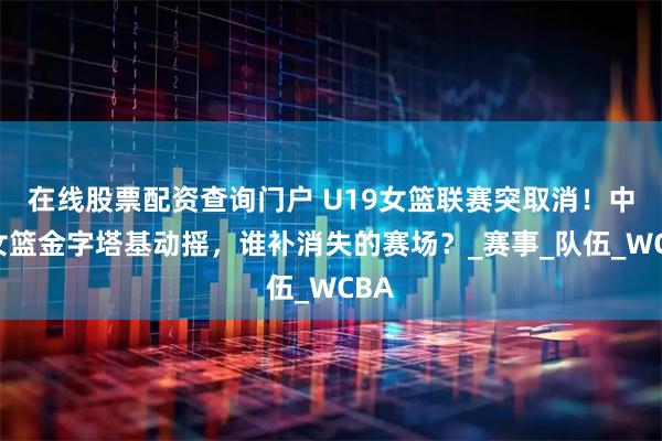在线股票配资查询门户 U19女篮联赛突取消！中国女篮金字塔基动摇，谁补消失的赛场？_赛事_队伍_WCBA