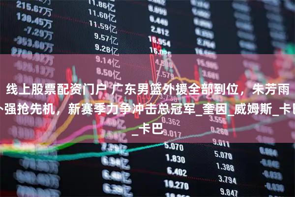 线上股票配资门户 广东男篮外援全部到位，朱芳雨补强抢先机，新赛季力争冲击总冠军_奎因_威姆斯_卡巴