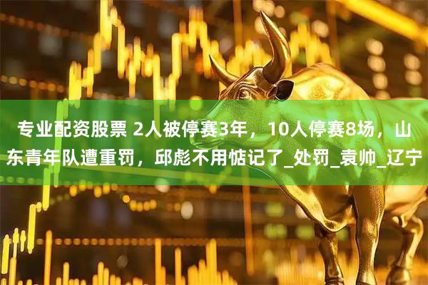 专业配资股票 2人被停赛3年，10人停赛8场，山东青年队遭重罚，邱彪不用惦记了_处罚_袁帅_辽宁