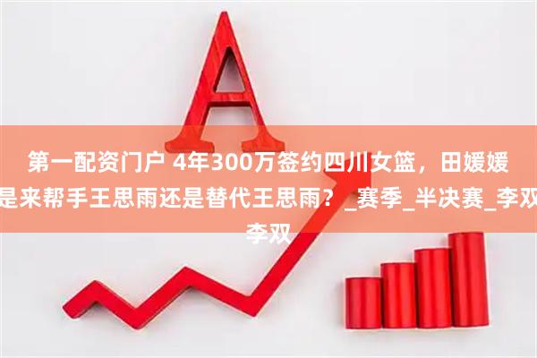 第一配资门户 4年300万签约四川女篮，田媛媛是来帮手王思雨还是替代王思雨？_赛季_半决赛_李双
