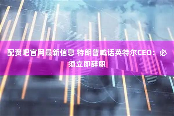 配资吧官网最新信息 特朗普喊话英特尔CEO：必须立即辞职
