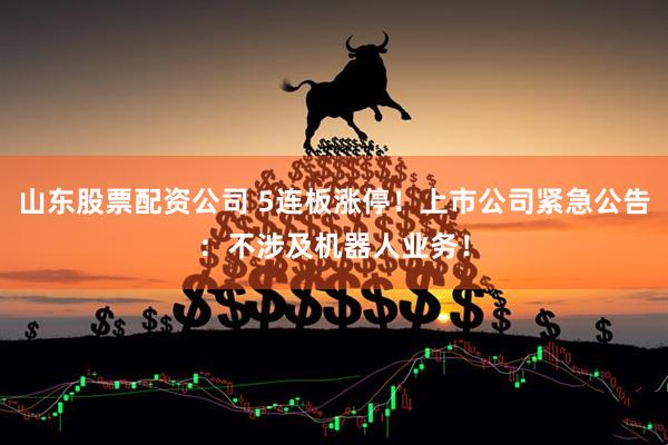 山东股票配资公司 5连板涨停！上市公司紧急公告：不涉及机器人业务！