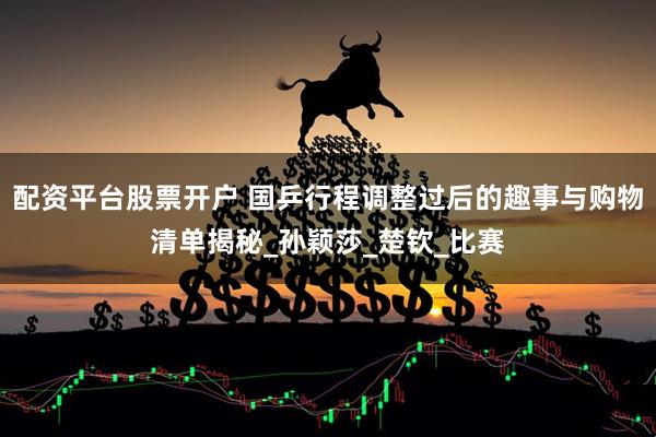 配资平台股票开户 国乒行程调整过后的趣事与购物清单揭秘_孙颖莎_楚钦_比赛