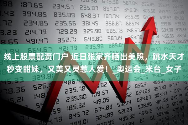 线上股票配资门户 近日张家齐晒出美照，跳水天才秒变甜妹，又美又灵惹人爱！_奥运会_米台_女子