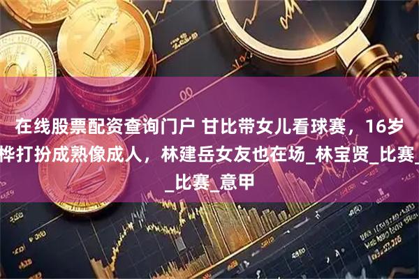 在线股票配资查询门户 甘比带女儿看球赛，16岁刘秀桦打扮成熟像成人，林建岳女友也在场_林宝贤_比赛_意甲