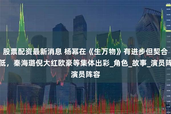 股票配资最新消息 杨幂在《生万物》有进步但契合度低，秦海璐倪大红欧豪等集体出彩_角色_故事_演员阵容