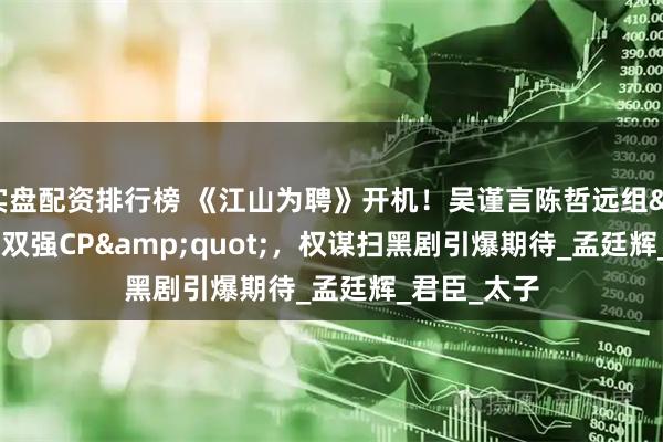 实盘配资排行榜 《江山为聘》开机！吴谨言陈哲远组&quot;双强CP&quot;，权谋扫黑剧引爆期待_孟廷辉_君臣_太子