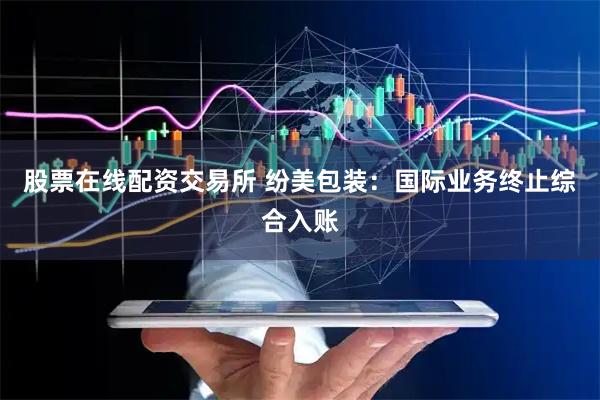 股票在线配资交易所 纷美包装：国际业务终止综合入账