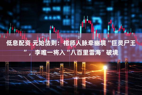 低息配资 元始法则:棺师人脉牵幽境“巨灵尸王”,李唯一将入“八百里雷海”破境