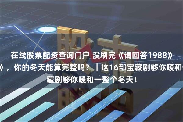 在线股票配资查询门户 没刷完《请回答1988》和《甄嬛传》，你的冬天能算完整吗？｜这16部宝藏剧够你暖和一整个冬天！