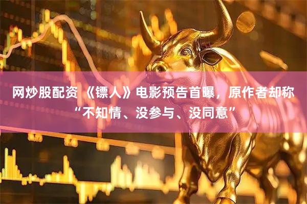 网炒股配资 《镖人》电影预告首曝，原作者却称“不知情、没参与、没同意”