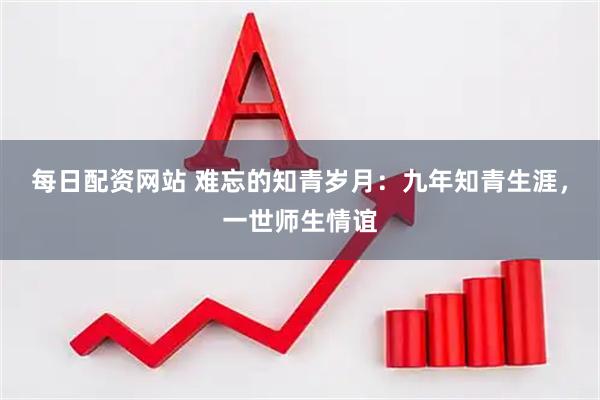 每日配资网站 难忘的知青岁月：九年知青生涯，一世师生情谊