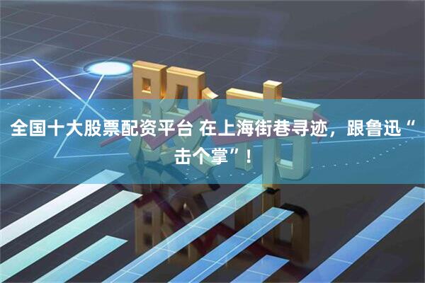 全国十大股票配资平台 在上海街巷寻迹，跟鲁迅“击个掌”！