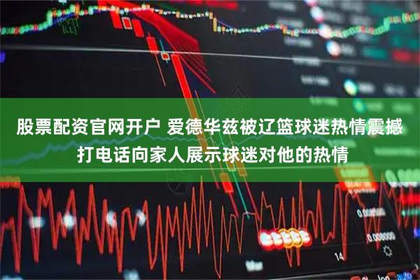 股票配资官网开户 爱德华兹被辽篮球迷热情震撼 打电话向家人展示球迷对他的热情