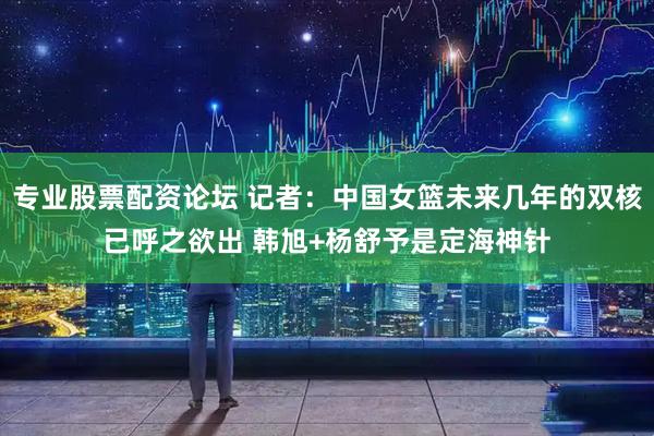 专业股票配资论坛 记者：中国女篮未来几年的双核已呼之欲出 韩旭+杨舒予是定海神针