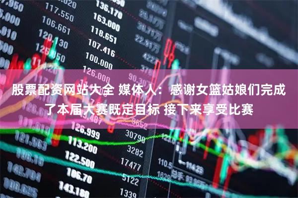 股票配资网站大全 媒体人：感谢女篮姑娘们完成了本届大赛既定目标 接下来享受比赛